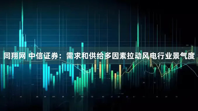 同翔网 中信证券：需求和供给多因素拉动风电行业景气度
