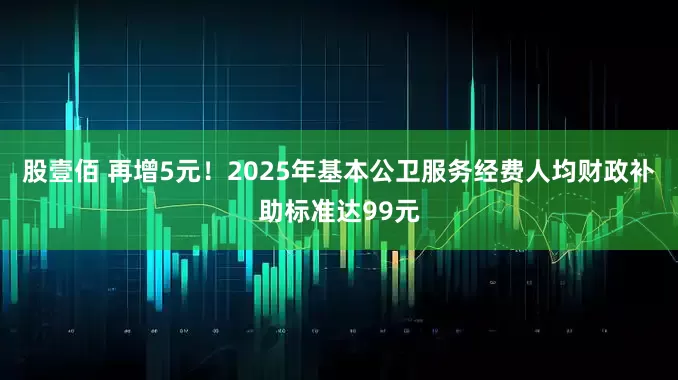 股壹佰 再增5元！2025年基本公卫服务经费人均财政补助标准达99元