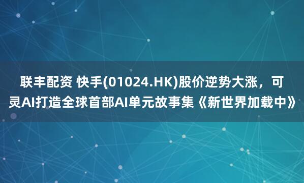 联丰配资 快手(01024.HK)股价逆势大涨，可灵AI打造全球首部AI单元故事集《新世界加载中》