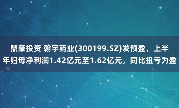 鼎豪投资 翰宇药业(300199.SZ)发预盈，上半年归母净利润1.42亿元至1.62亿元，同比扭亏为盈