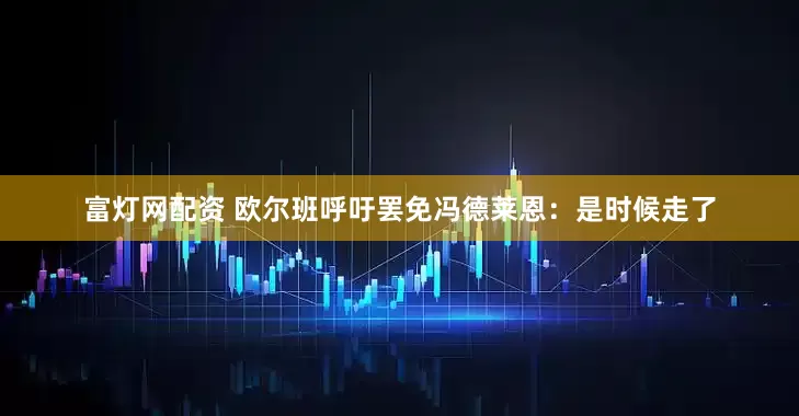 富灯网配资 欧尔班呼吁罢免冯德莱恩：是时候走了