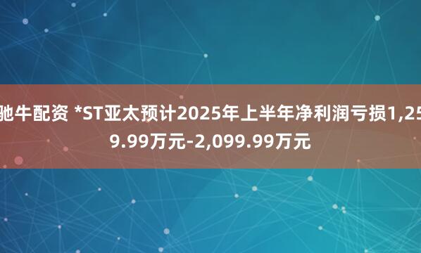 驰牛配资 *ST亚太预计2025年上半年净利润亏损1,259.99万元-2,099.99万元