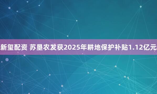 新玺配资 苏垦农发获2025年耕地保护补贴1.12亿元