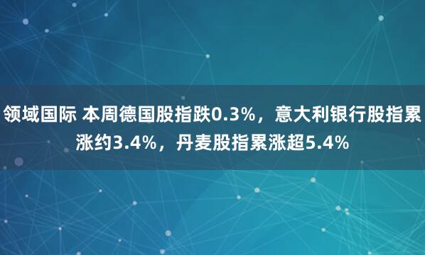 领域国际 本周德国股指跌0.3%，意大利银行股指累涨约3.4%，丹麦股指累涨超5.4%