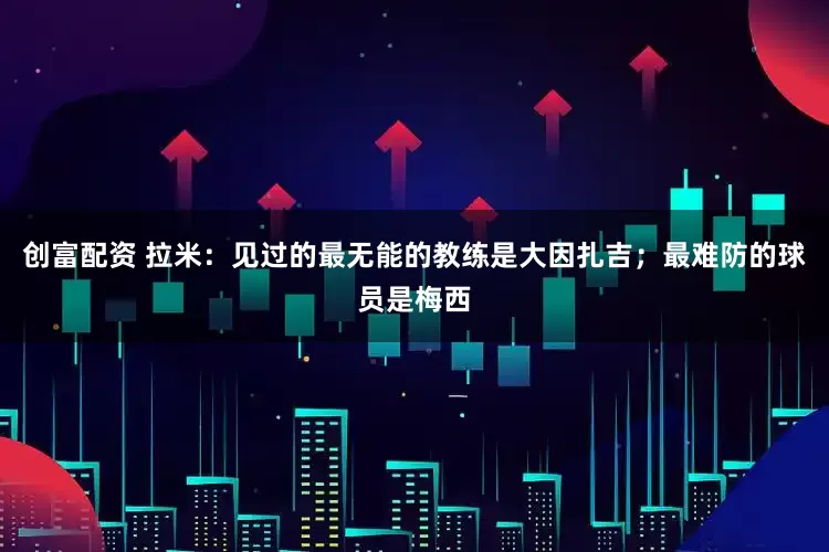 创富配资 拉米：见过的最无能的教练是大因扎吉；最难防的球员是梅西
