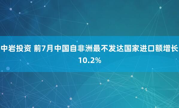 中岩投资 前7月中国自非洲最不发达国家进口额增长10.2%