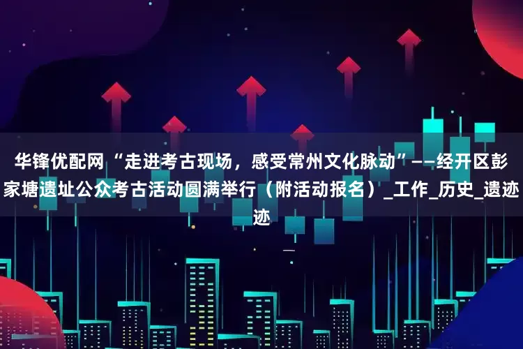 华锋优配网 “走进考古现场，感受常州文化脉动”——经开区彭家塘遗址公众考古活动圆满举行（附活动报名）_工作_历史_遗迹