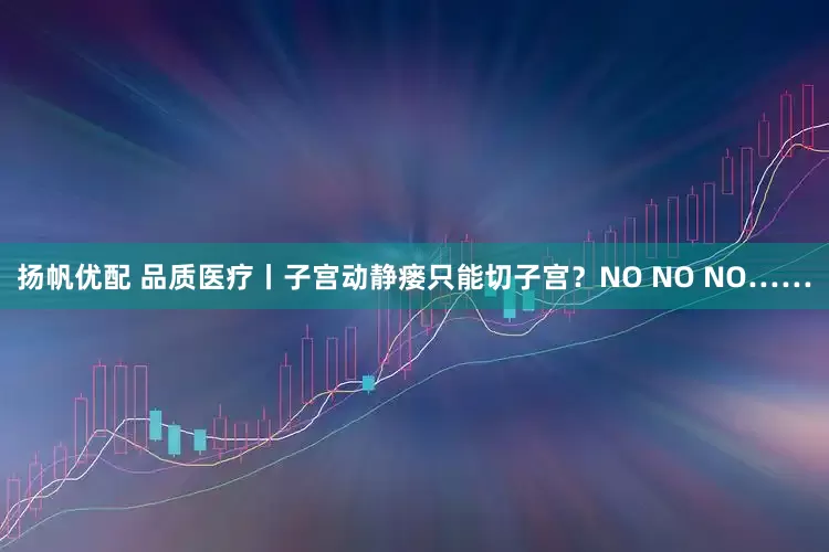 扬帆优配 品质医疗丨子宫动静瘘只能切子宫？NO NO NO……