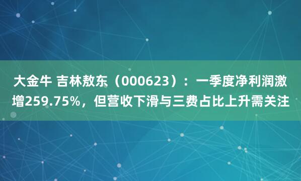 大金牛 吉林敖东（000623）：一季度净利润激增259.75%，但营收下滑与三费占比上升需关注