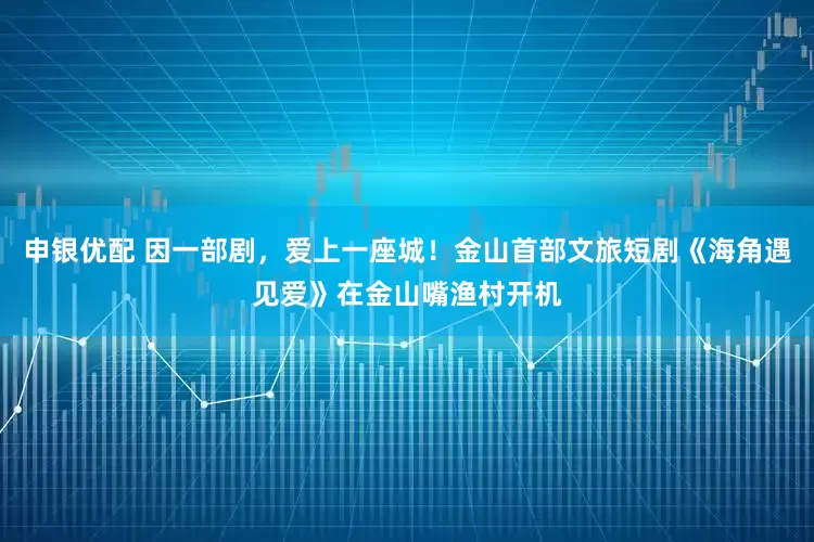 申银优配 因一部剧，爱上一座城！金山首部文旅短剧《海角遇见爱》在金山嘴渔村开机